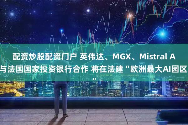 配资炒股配资门户 英伟达、MGX、Mistral AI与法国国家投资银行合作 将在法建“欧洲最大AI园区”