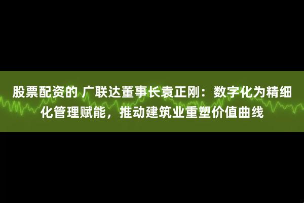 股票配资的 广联达董事长袁正刚：数字化为精细化管理赋能，推动建筑业重塑价值曲线