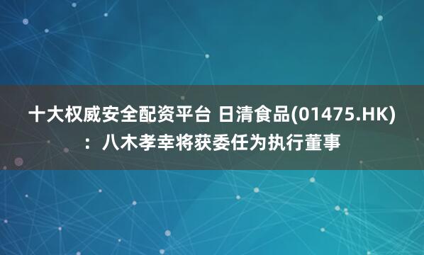 十大权威安全配资平台 日清食品(01475.HK)：八木孝幸将获委任为执行董事