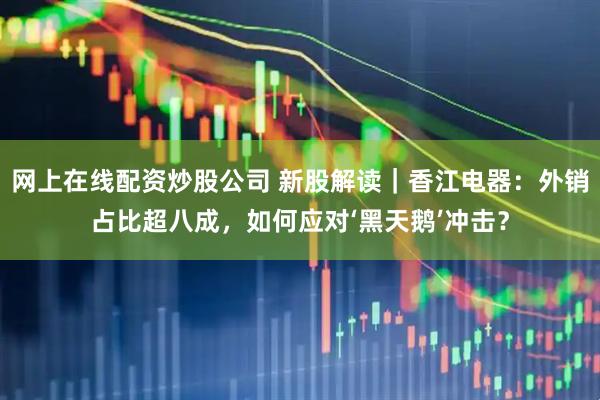 网上在线配资炒股公司 新股解读｜香江电器：外销占比超八成，如何应对‘黑天鹅’冲击？