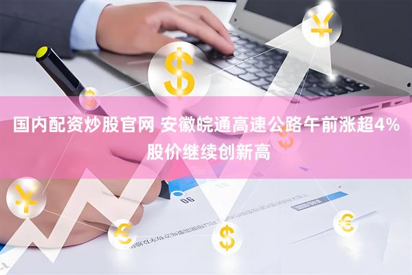 国内配资炒股官网 安徽皖通高速公路午前涨超4% 股价继续创新高