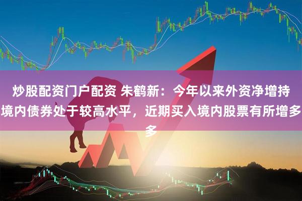 炒股配资门户配资 朱鹤新：今年以来外资净增持境内债券处于较高水平，近期买入境内股票有所增多