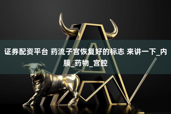 证券配资平台 药流子宫恢复好的标志 来讲一下_内膜_药物_宫腔
