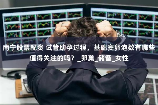 南宁股票配资 试管助孕过程，基础窦卵泡数有哪些值得关注的吗？_卵巢_储备_女性