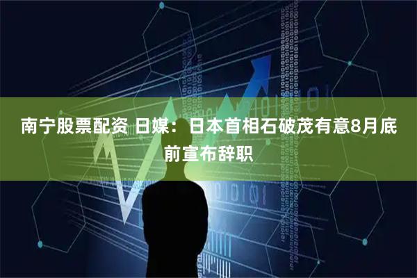 南宁股票配资 日媒：日本首相石破茂有意8月底前宣布辞职