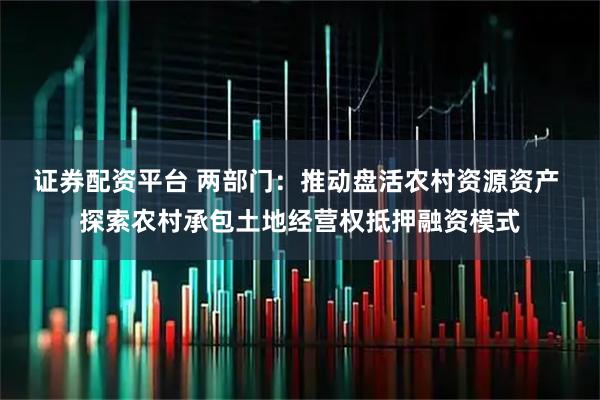 证券配资平台 两部门：推动盘活农村资源资产 探索农村承包土地经营权抵押融资模式