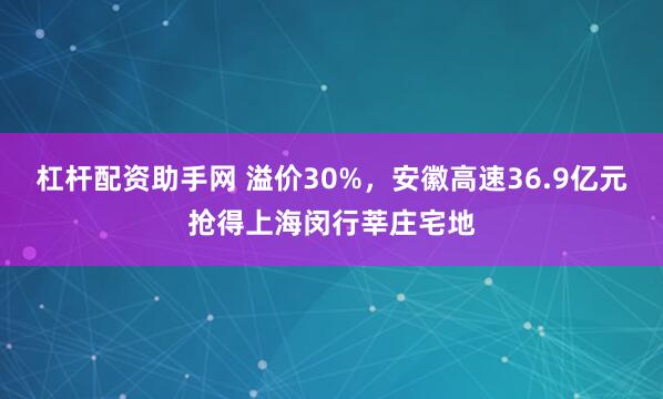 杠杆配资助手网 溢价30%，安徽高速36.9亿元抢得上海闵行莘庄宅地