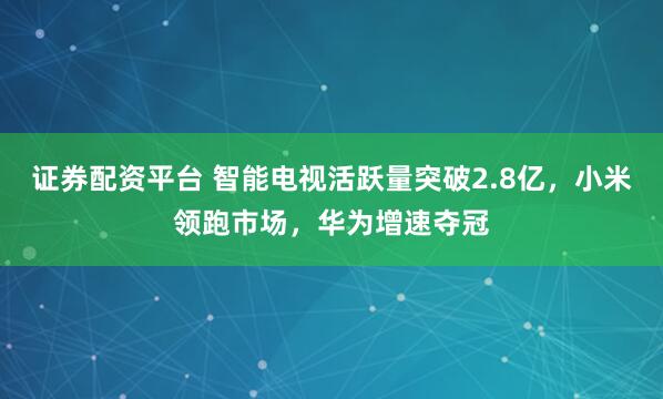 证券配资平台 智能电视活跃量突破2.8亿，小米领跑市场，华为增速夺冠
