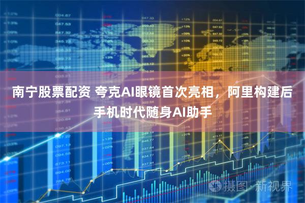南宁股票配资 夸克AI眼镜首次亮相，阿里构建后手机时代随身AI助手