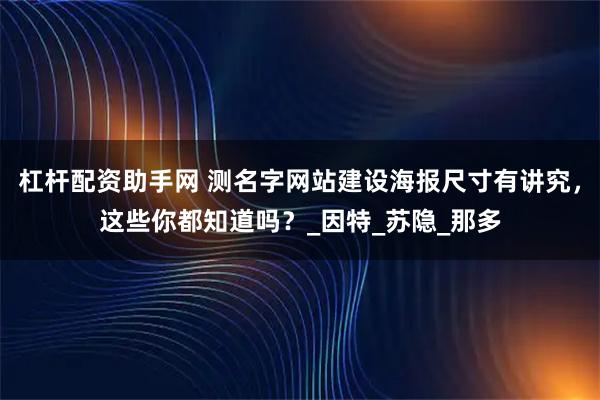 杠杆配资助手网 测名字网站建设海报尺寸有讲究，这些你都知道吗？_因特_苏隐_那多