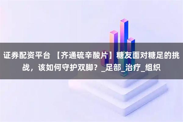 证券配资平台 【齐通硫辛酸片】糖友面对糖足的挑战，该如何守护双脚？_足部_治疗_组织