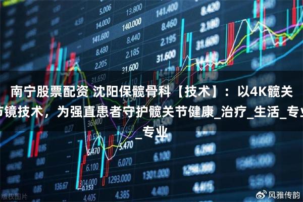 南宁股票配资 沈阳保髋骨科【技术】：以4K髋关节镜技术，为强直患者守护髋关节健康_治疗_生活_专业