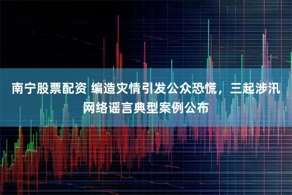 南宁股票配资 编造灾情引发公众恐慌，三起涉汛网络谣言典型案例公布