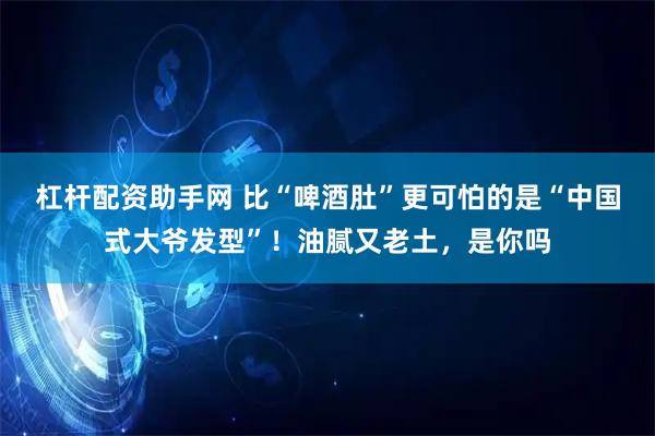 杠杆配资助手网 比“啤酒肚”更可怕的是“中国式大爷发型”！油腻又老土，是你吗