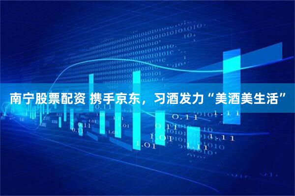 南宁股票配资 携手京东，习酒发力“美酒美生活”