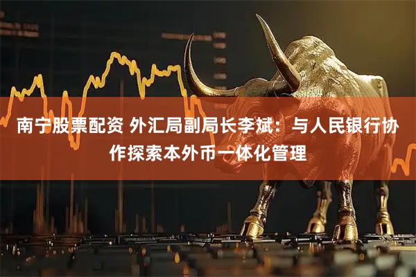 南宁股票配资 外汇局副局长李斌：与人民银行协作探索本外币一体化管理