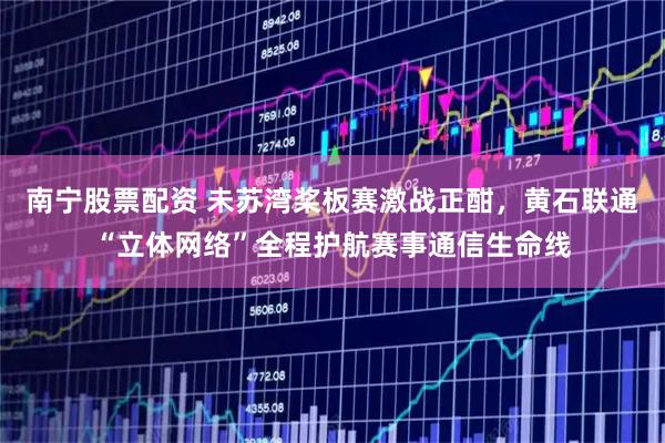 南宁股票配资 未苏湾桨板赛激战正酣,黄石联通“立体网络”全程护航赛事通信生命线