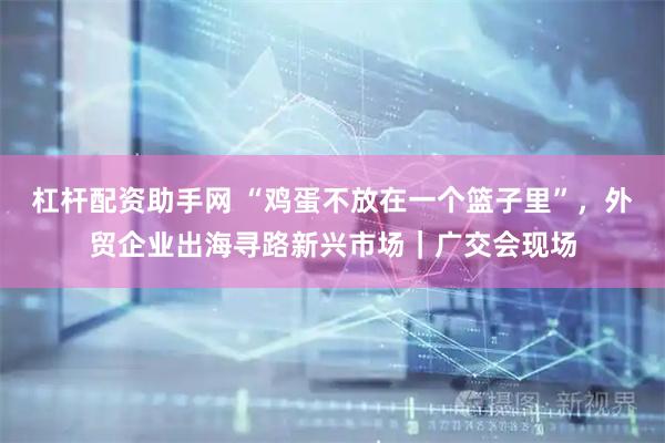 杠杆配资助手网 “鸡蛋不放在一个篮子里”,外贸企业出海寻路新兴市场|广交会现场