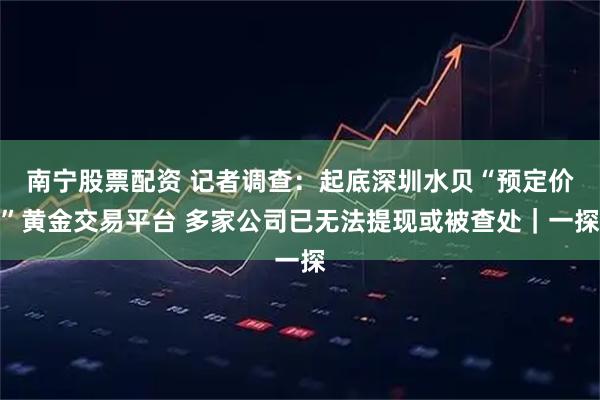 南宁股票配资 记者调查：起底深圳水贝“预定价”黄金交易平台 多家公司已无法提现或被查处｜一探