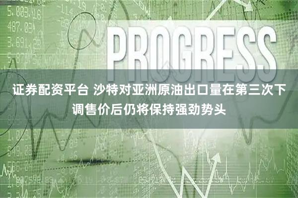 证券配资平台 沙特对亚洲原油出口量在第三次下调售价后仍将保持强劲势头