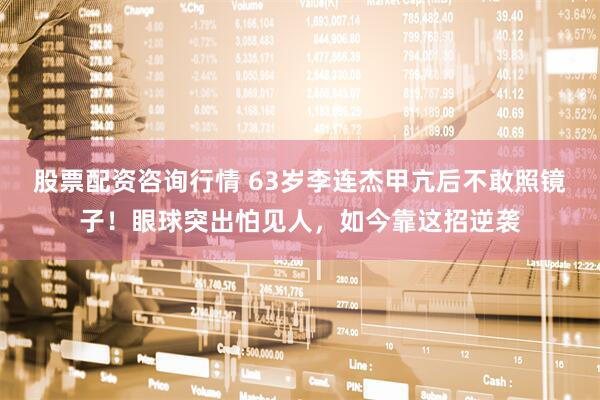 股票配资咨询行情 63岁李连杰甲亢后不敢照镜子！眼球突出怕见人，如今靠这招逆袭