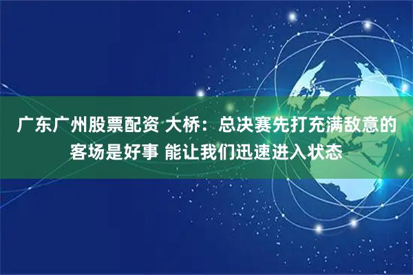 广东广州股票配资 大桥：总决赛先打充满敌意的客场是好事 能让我们迅速进入状态