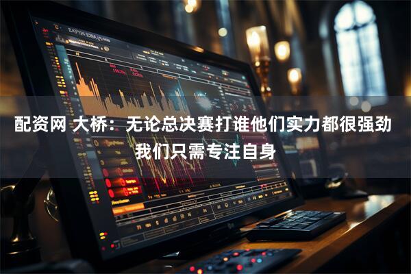 配资网 大桥：无论总决赛打谁他们实力都很强劲 我们只需专注自身