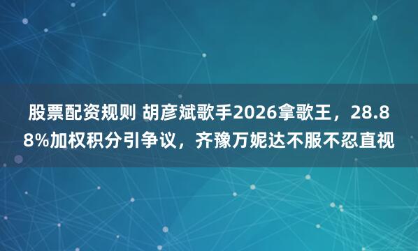 股票配资规则 胡彦斌歌手2026拿歌王，28.88%加权积分引争议，齐豫万妮达不服不忍直视