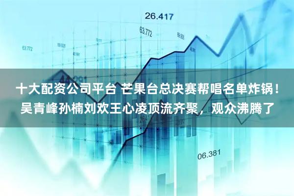 十大配资公司平台 芒果台总决赛帮唱名单炸锅！吴青峰孙楠刘欢王心凌顶流齐聚，观众沸腾了