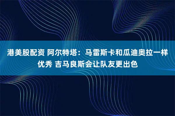 港美股配资 阿尔特塔:马雷斯卡和瓜迪奥拉一样优秀 吉马良斯会让队友更出色