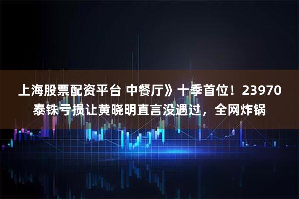 上海股票配资平台 中餐厅》十季首位！23970泰铢亏损让黄晓明直言没遇过，全网炸锅