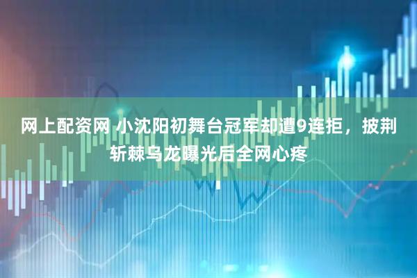 网上配资网 小沈阳初舞台冠军却遭9连拒，披荆斩棘乌龙曝光后全网心疼