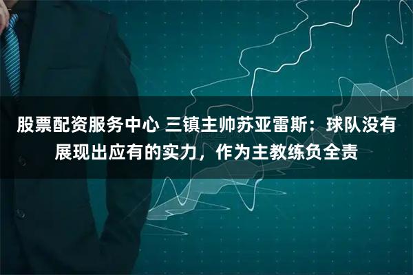 股票配资服务中心 三镇主帅苏亚雷斯：球队没有展现出应有的实力，作为主教练负全责