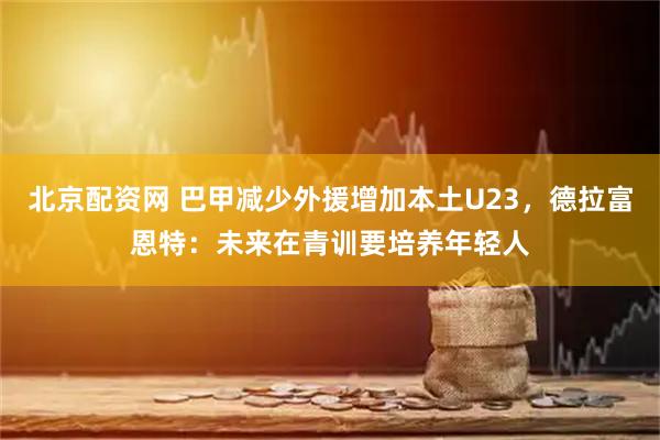 北京配资网 巴甲减少外援增加本土U23，德拉富恩特：未来在青训要培养年轻人
